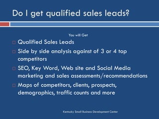 Do I get qualified sales leads?
Kentucky Small Business Development Center
 Qualified Sales Leads
 Side by side analysis against of 3 or 4 top
competitors
 SEO, Key Word, Web site and Social Media
marketing and sales assessments/recommendations
 Maps of competitors, clients, prospects,
demographics, traffic counts and more
You will Get
 