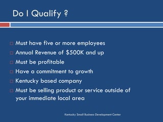 Do I Qualify ?
Kentucky Small Business Development Center
 Must have five or more employees
 Annual Revenue of $500K and up
 Must be profitable
 Have a commitment to growth
 Kentucky based company
 Must be selling product or service outside of
your immediate local area
 