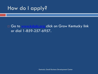 How do I apply?
Kentucky Small Business Development Center
 Go to www.ksbdc.org click on Grow Kentucky link
or dial 1-859-257-6957.
 