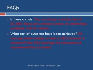 FAQs
Kentucky Small Business Development Center
 Is there a cost? Yes, we charge a modest fee of
$1,500. There are a limited number of
scholarships available. Call for details.
 What sort of outcomes have been achieved? On
average clients realize at least a 20% increase in
revenue IF they fully leverage the information &
recommendations provided.
 