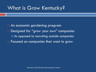 What is Grow Kentucky?
Kentucky Small Business Development Center
 An economic gardening program
 Designed for “grow your own” companies
 As opposed to recruiting outside companies
 Focused on companies that want to grow
 