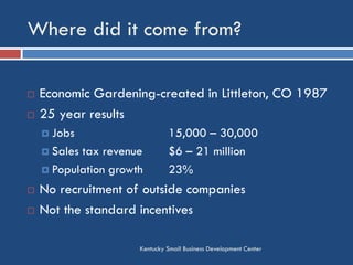 Where did it come from?
Kentucky Small Business Development Center
 Economic Gardening-created in Littleton, CO 1987
 25 year results
 Jobs 15,000 – 30,000
 Sales tax revenue $6 – 21 million
 Population growth 23%
 No recruitment of outside companies
 Not the standard incentives
 