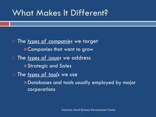 What Makes It Different?
Kentucky Small Business Development Center
 The types of companies we target
 Companies that want to grow
 The types of issues we address
 Strategic and Sales
 The types of tools we use
 Databases and tools usually employed by major
corporations
 