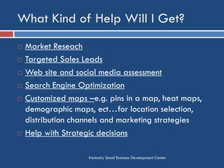 What Kind of Help Will I Get?
Kentucky Small Business Development Center
 Market Reseach
 Targeted Sales Leads
 Web site and social media assessment
 Search Engine Optimization
 Customized maps –e.g. pins in a map, heat maps,
demographic maps, ect…for location selection,
distribution channels and marketing strategies
 Help with Strategic decisions
 