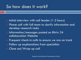 So how does it work?
Kentucky Small Business Development Center
 Initial interview with call leader (1-2 hours)
 Phone call with full team to clarify information and
develop research tasks
 Information/messages posted on Bitrix 24
collaboration Website
 Frequent check-in calls to ensure we are on track
 Follow up explanations from specialists
 Close out/Wrap up call
 