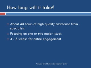 How long will it take?
Kentucky Small Business Development Center
 About 40 hours of high quality assistance from
specialists
 Focusing on one or two major issues
 4 - 6 weeks for entire engagement
 