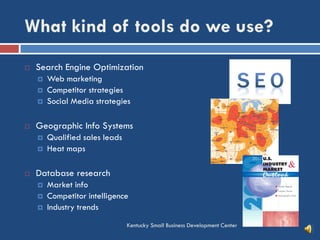 What kind of tools do we use?
Kentucky Small Business Development Center
 Search Engine Optimization
 Web marketing
 Competitor strategies
 Social Media strategies
 Geographic Info Systems
 Qualified sales leads
 Heat maps
 Database research
 Market info
 Competitor intelligence
 Industry trends
 