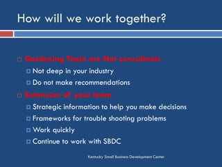 How will we work together?
Kentucky Small Business Development Center
 Gardening Team are Not consultants
 Not deep in your industry
 Do not make recommendations
 Extension of your team
 Strategic information to help you make decisions
 Frameworks for trouble shooting problems
 Work quickly
 Continue to work with SBDC
 