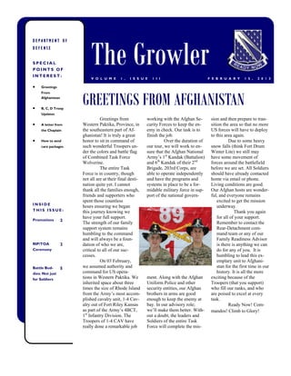 The Growler
DEPARTMENT OF
DEFENSE


SPECIAL
POINTS OF
INTEREST:
                           V O L U M E      1 ,   I S S U E   1 I I                         F E B R U A R Y     1 5 ,   2 0 1 3

    Greetings



                       GREETINGS FROM AFGHANISTAN
     From
     Afghanistan


    B, C, D Troop
     Updates
                                  Greetings from           working with the Afghan Se-       sion and then prepare to tran-
    A letter from     Western Paktika, Province, in       curity Forces to keep the en-     sition the area so that no more
     the Chaplain      the southeastern part of Af-        emy in check. Our task is to      US forces will have to deploy
                       ghanistan! It is truly a great      finish the job.                   to this area again.
    How to send       honor to sit in command of                    Over the duration of               Due to some heavy
     care packages     such wonderful Troopers un-         our tour, we will work to en-     snow falls (think Fort Drum
                       der the colors and battle flag      sure that the Afghan National     Winter Lite) we still may
                       of Combined Task Force              Army’s 1st Kandak (Battalion)     have some movement of
                       Wolverine.                          and 6th Kandak of their 2nd       forces around the battlefield
                                  The entire Task          Brigade, 203rd Corps, are         before we are set. All Soldiers
                       Force is in country, though         able to operate independently     should have already contacted
                       not all are at their final desti-   and have the programs and         home via email or phone.
                       nation quite yet. I cannot          systems in place to be a for-     Living conditions are good.
                       thank all the families enough,      midable military force in sup-    Our Afghan hosts are wonder-
                       friends and supporters who          port of the national govern-      ful, and everyone remains
                       spent those countless                                                     excited to get the mission
INSIDE
                       hours ensuring we began                                                   underway.
THIS ISSUE:            this journey knowing we                                                             Thank you again
                       have your full support.                                                   for all of your support.
Promotions         2
                       The strength of our family                                                Remember to contact the
                       support system remains                                                    Rear-Detachment com-
                       humbling to the command                                                   mand team or any of our
                       and will always be a foun-                                                Family Readiness Advisor
RIP/TOA            2   dation of who we are,                                                     is there is anything we can
Ceremony               critical to all of our suc-                                               do for any of you. It is
                       cesses.                                                                   humbling to lead this ex-
                                  On 03 February,                                                emplary unit to Afghani-
Battle Bud-        5   we assumed authority and                                                  stan for the first time in our
dies: Not just         command for US opera-                                                     history. It is all the more
for Soldiers           tions in Western Paktika. We        ment. Along with the Afghan       exciting because of the
                       inherited space about three         Uniform Police and other          Troopers (that you support)
                       times the size of Rhode Island      security entities, our Afghan     who fill our ranks, and who
                       from the Army’s most accom-         brothers in arms are good         are poised to excel at every
                       plished cavalry unit, 1-4 Cav-      enough to keep the enemy at       task.
                       alry out of Fort Riley Kansas       bay. In our advisory role;                   Ready Now! Com-
                       as part of the Army’s 4BCT,         we’ll make them better. With-     mandos! Climb to Glory!
                       1st Infantry Division. The          out a doubt, the leaders and
                       Troopers of 1-4 CAV have            Soldiers of the entire Task
                       really done a remarkable job        Force will complete the mis-
 