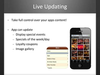 Live Updating 
• Take full control over your apps content! 
• App can update 
– Display special events 
– Specials of the week/day 
– Loyalty coupons 
– Image gallery 
 