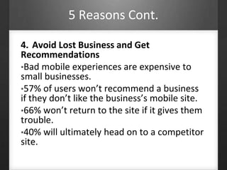 5 Reasons Cont. 
4. Avoid Lost Business and Get 
Recommendations 
•Bad mobile experiences are expensive to 
small businesses. 
•57% of users won’t recommend a business 
if they don’t like the business’s mobile site. 
•66% won’t return to the site if it gives them 
trouble. 
•40% will ultimately head on to a competitor 
site. 
 