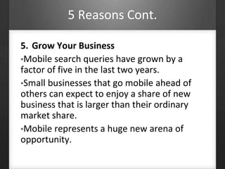 5 Reasons Cont. 
5. Grow Your Business 
•Mobile search queries have grown by a 
factor of five in the last two years. 
•Small businesses that go mobile ahead of 
others can expect to enjoy a share of new 
business that is larger than their ordinary 
market share. 
•Mobile represents a huge new arena of 
opportunity. 
 