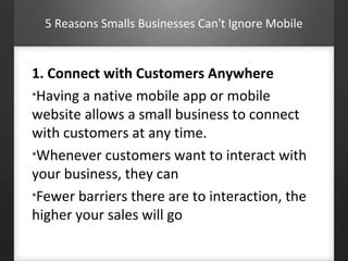 5 Reasons Smalls Businesses Can't Ignore Mobile 
1. Connect with Customers Anywhere 
•Having a native mobile app or mobile 
website allows a small business to connect 
with customers at any time. 
•Whenever customers want to interact with 
your business, they can 
•Fewer barriers there are to interaction, the 
higher your sales will go 
 