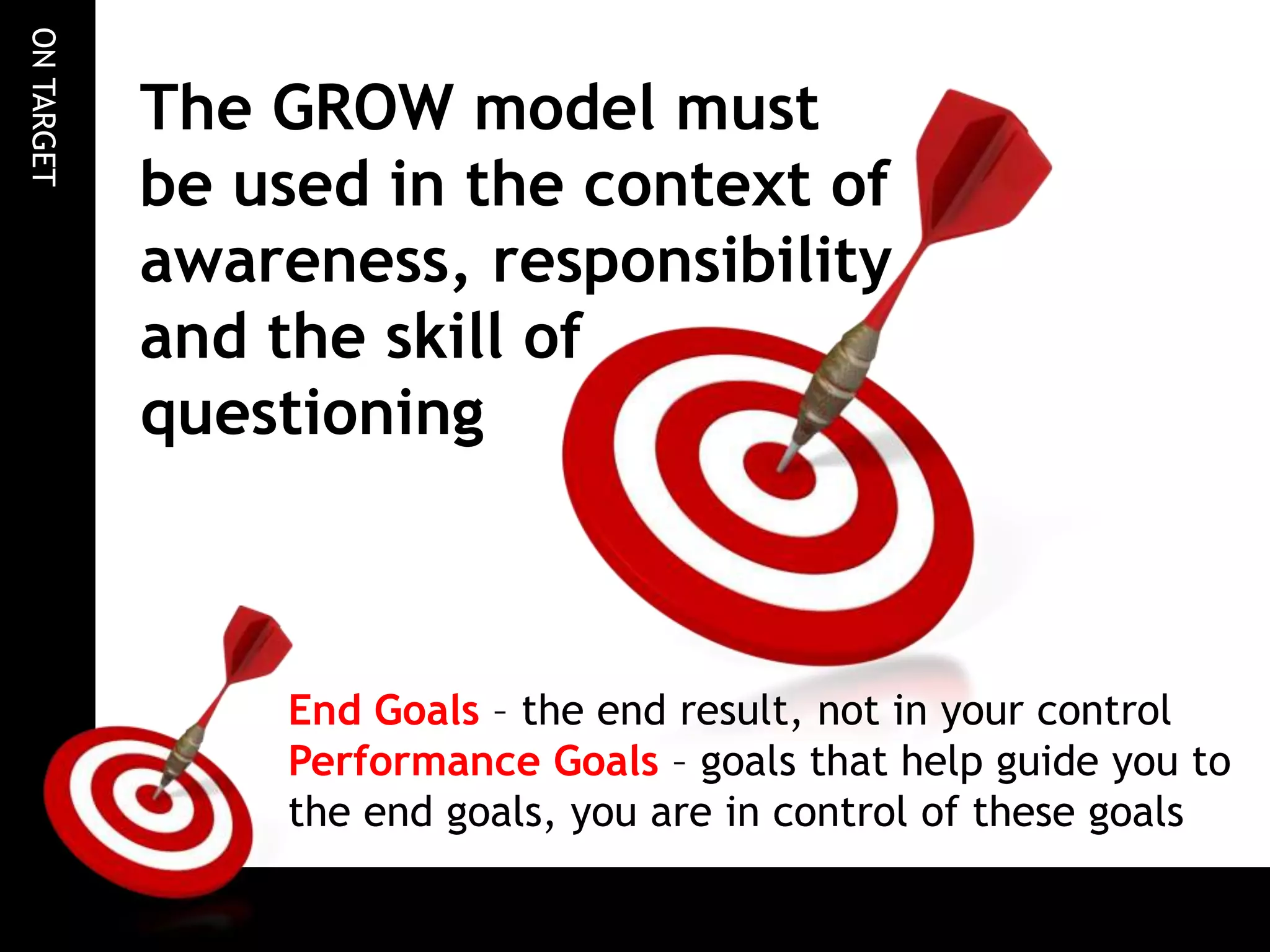 ONTARGET
The GROW model must
be used in the context of
awareness, responsibility
and the skill of
questioning
End Goals – the end result, not in your control
Performance Goals – goals that help guide you to
the end goals, you are in control of these goals
 
