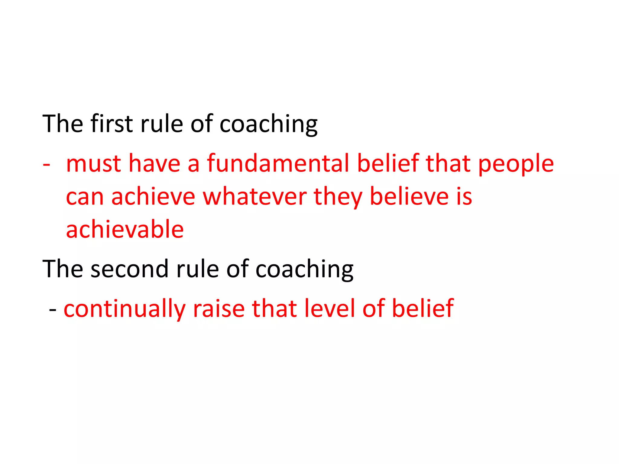 The first rule of coaching
- must have a fundamental belief that people
   can achieve whatever they believe is
   achievable
The second rule of coaching
 - continually raise that level of belief
 