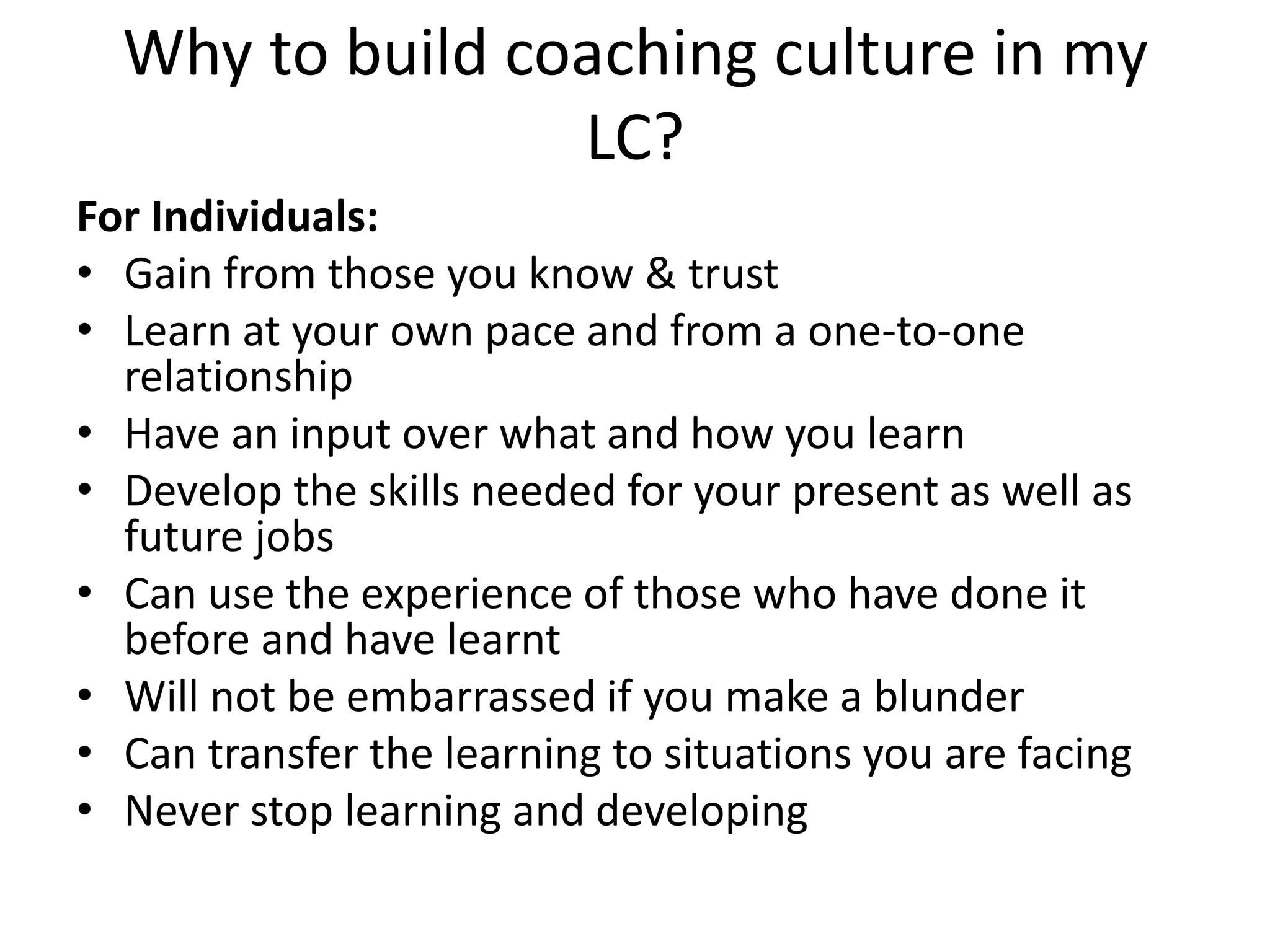 Why to build coaching culture in my
                 LC?
For Individuals:
• Gain from those you know & trust
• Learn at your own pace and from a one-to-one
  relationship
• Have an input over what and how you learn
• Develop the skills needed for your present as well as
  future jobs
• Can use the experience of those who have done it
  before and have learnt
• Will not be embarrassed if you make a blunder
• Can transfer the learning to situations you are facing
• Never stop learning and developing
 