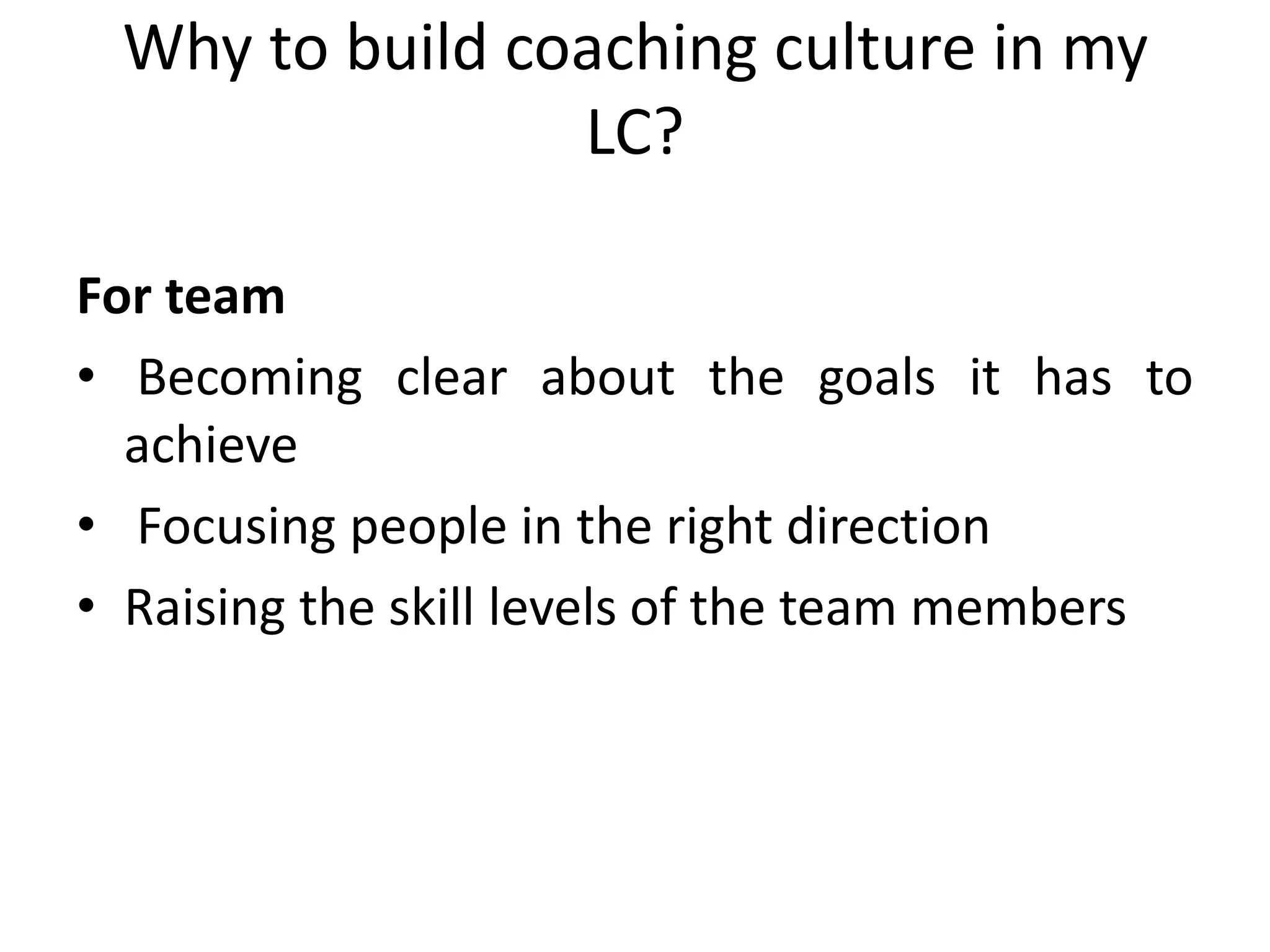 Why to build coaching culture in my
                LC?

For team
• Becoming clear about the goals it has to
  achieve
• Focusing people in the right direction
• Raising the skill levels of the team members
 