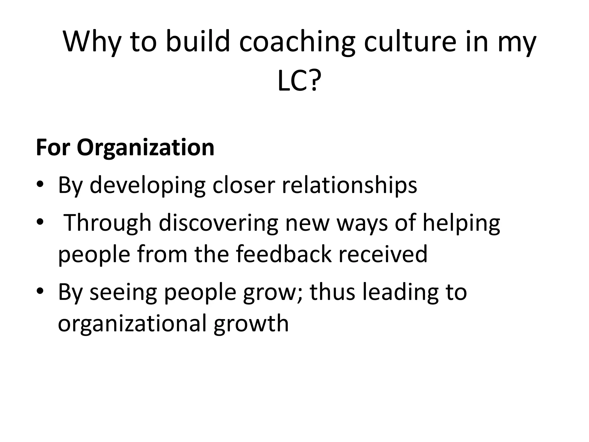 Why to build coaching culture in my
                 LC?
For Organization
• By developing closer relationships
• Through discovering new ways of helping
  people from the feedback received
• By seeing people grow; thus leading to
  organizational growth
 