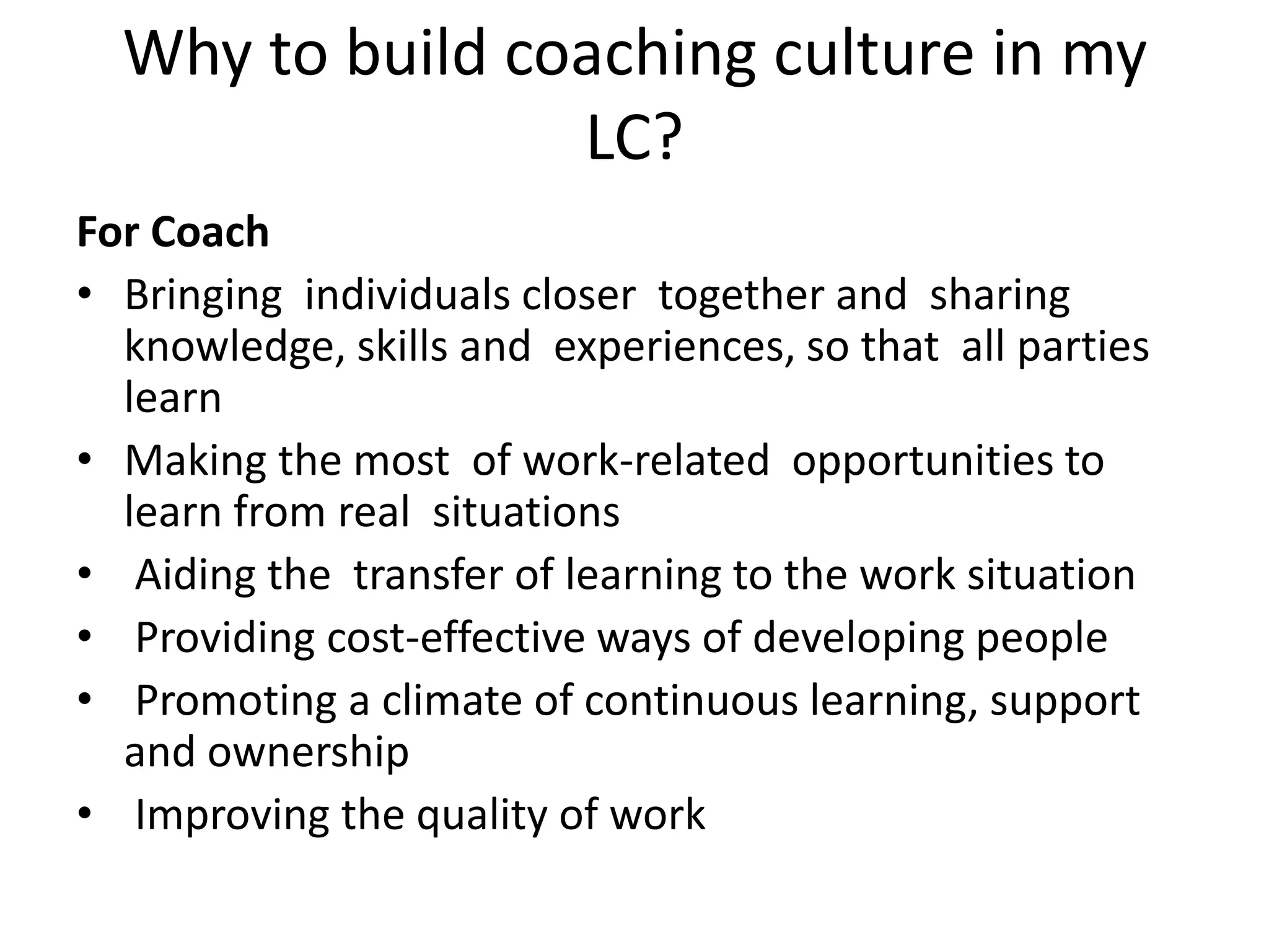 Why to build coaching culture in my
                 LC?
For Coach
• Bringing individuals closer together and sharing
  knowledge, skills and experiences, so that all parties
  learn
• Making the most of work-related opportunities to
  learn from real situations
• Aiding the transfer of learning to the work situation
• Providing cost-effective ways of developing people
• Promoting a climate of continuous learning, support
  and ownership
• Improving the quality of work
 