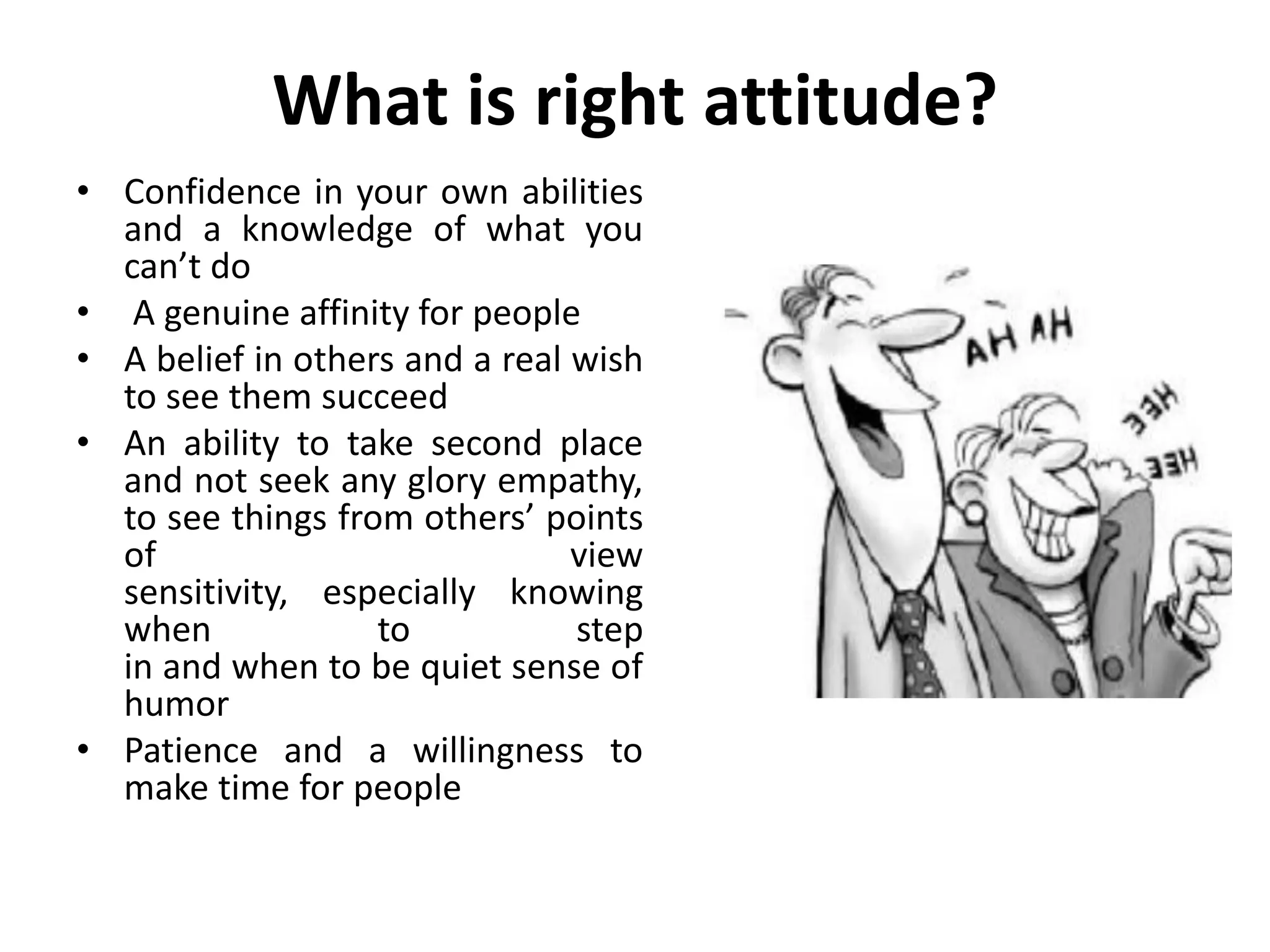 What is right attitude?
• Confidence in your own abilities
  and a knowledge of what you
  can’t do
• A genuine affinity for people
• A belief in others and a real wish
  to see them succeed
• An ability to take second place
  and not seek any glory empathy,
  to see things from others’ points
  of                            view
  sensitivity, especially knowing
  when             to           step
  in and when to be quiet sense of
  humor
• Patience and a willingness to
  make time for people
 