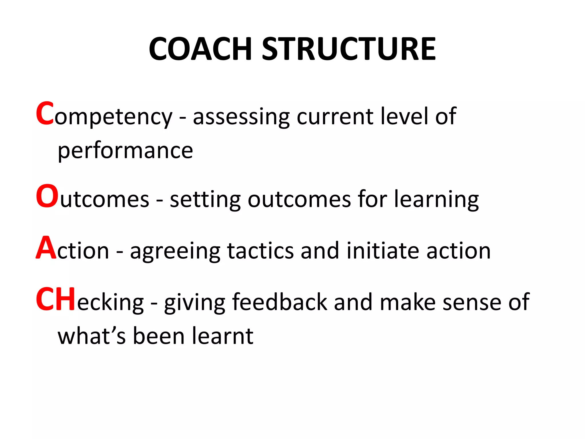 COACH STRUCTURE
Competency - assessing current level of
  performance
Outcomes - setting outcomes for learning
Action - agreeing tactics and initiate action
CHecking - giving feedback and make sense of
  what’s been learnt
 