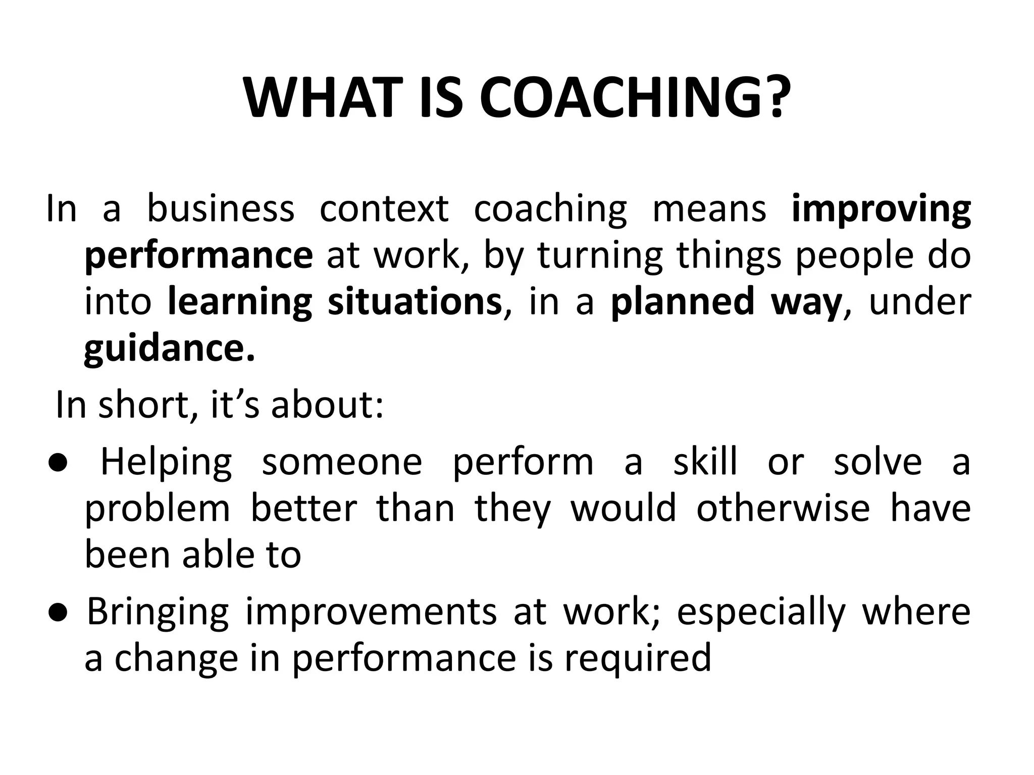 WHAT IS COACHING?
In a business context coaching means improving
   performance at work, by turning things people do
   into learning situations, in a planned way, under
   guidance.
 In short, it’s about:
● Helping someone perform a skill or solve a
   problem better than they would otherwise have
   been able to
● Bringing improvements at work; especially where
   a change in performance is required
 