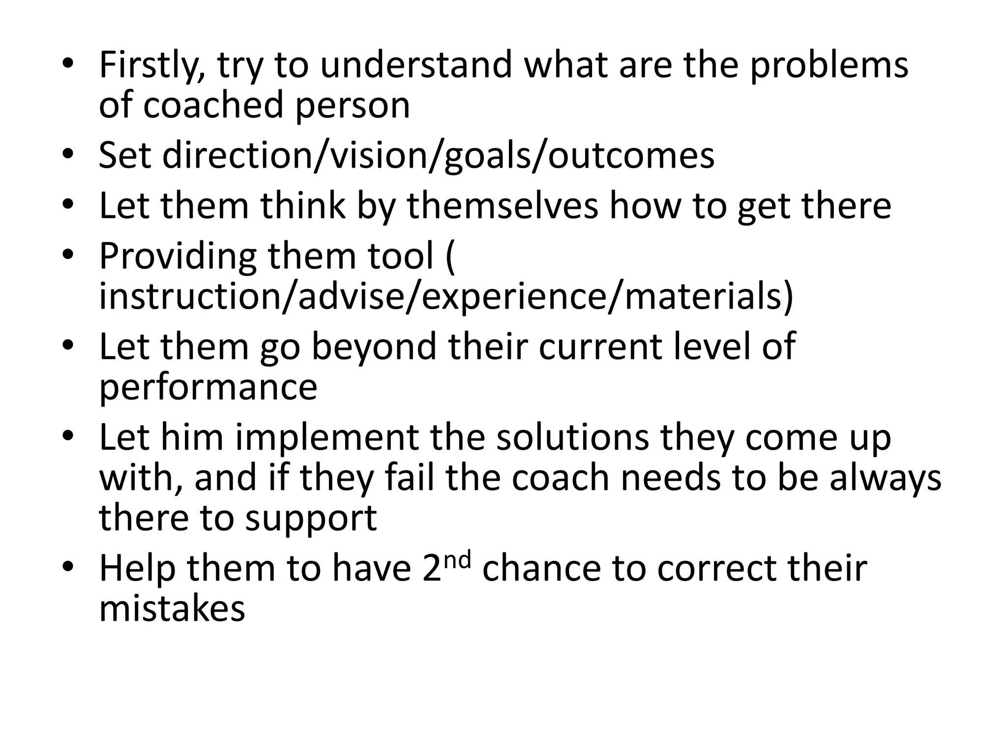 • Firstly, try to understand what are the problems
  of coached person
• Set direction/vision/goals/outcomes
• Let them think by themselves how to get there
• Providing them tool (
  instruction/advise/experience/materials)
• Let them go beyond their current level of
  performance
• Let him implement the solutions they come up
  with, and if they fail the coach needs to be always
  there to support
• Help them to have 2nd chance to correct their
  mistakes
 