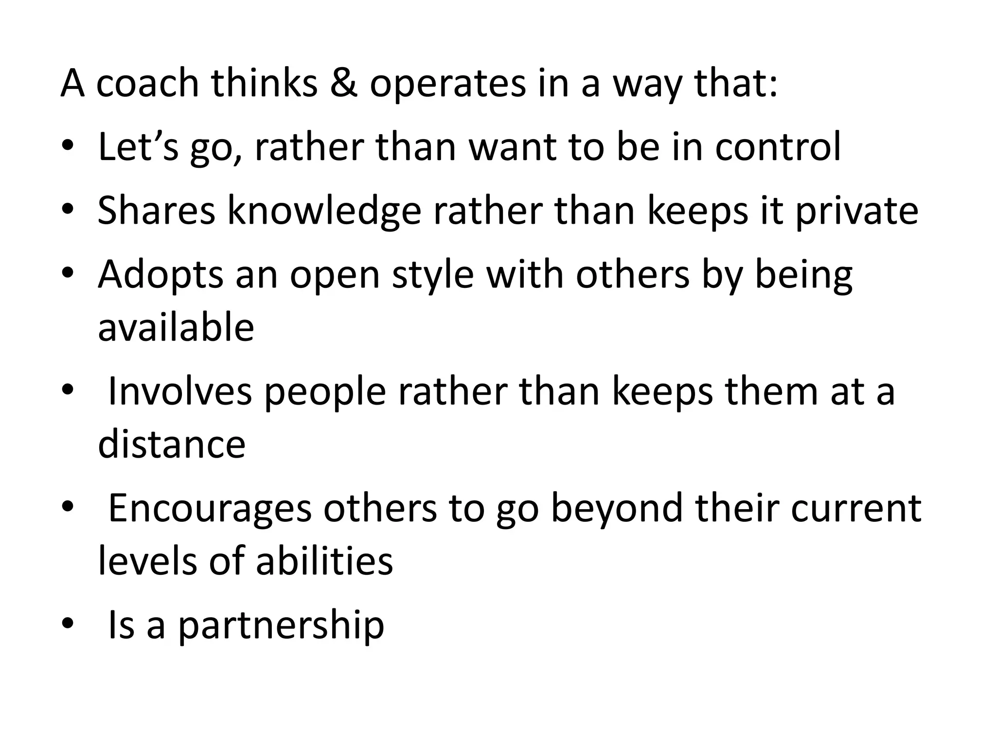 A coach thinks & operates in a way that:
• Let’s go, rather than want to be in control
• Shares knowledge rather than keeps it private
• Adopts an open style with others by being
  available
• Involves people rather than keeps them at a
  distance
• Encourages others to go beyond their current
  levels of abilities
• Is a partnership
 