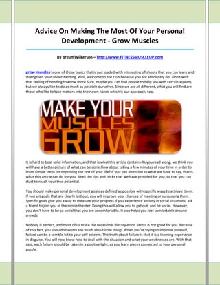 Advice On Making The Most Of Your Personal
             Development - Grow Muscles
_____________________________________________________________________________________

                    By BreumWilkerson – http://www.FITNESSMUSCLEUP.com


grow muscles is one of those topics that is just loaded with interesting offshoots that you can learn and
strengthen your understanding. Well, welcome to the club because you are absolutely not alone with
that feeling of needing to know more.Sure, maybe you can find people to help you with certain aspects,
but we always like to do as much as possible ourselves. Since we are all different, what you will find are
those who like to take matters into their own hands which is our approach, too.




It is hard to beat solid information, and that is what this article contains.As you read along, we think you
will have a better picture of what can be done.How about taking a few minutes of your time in order to
learn simple steps on improving the rest of your life? If you pay attention to what we have to say, that is
what this article can do for you. Read the tips and tricks that we have provided for you, so that you can
start to reach your true potential.

You should make personal development goals as defined as possible with specific ways to achieve them.
If you set goals that are clearly laid out, you will improve your chances of meeting or surpassing them.
Specific goals give you a way to measure your progress.If you experience anxiety in social situations, ask
a friend to join you at the movie theater. Doing this will allow you to get out, and be social. However,
you don't have to be so social that you are uncomfortable. It also helps you feel comfortable around
crowds.

Nobody is perfect, and most of us make the occasional dietary error. Stress is not good for you. Because
of this fact, you shouldn't worry too much about little things.When you're trying to improve yourself,
failure can be a terrible hit to your self-esteem. The truth about failure is that it is a learning experience
in disguise. You will now know how to deal with the situation and what your weaknesses are. With that
said, each failure should be taken in a positive light, as you learn pieces connected to your personal
puzzle.
 