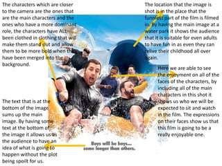 The characters which are closer      The location that the image is
to the camera are the ones that      shot is in the place that the
are the main characters and the      funniest part of the film is filmed
ones who have a more dominant        in. By having the main image at a
role, the characters have ALL        water park it shows the audience
been clothed in clothing that will   that it is suitable for even adults
make them stand out and allow        to have fun in as even they can
them to be more bold when they       relive their childhood all over
have been merged into the            again.
background.
                                           Here we are able to see
                                           the enjoyment on all of the
                                           faces of the characters, by
                                           including all of the main
                                           characters in this shot it
The text that is at the                    shows us who we will be
bottom of the image                        expected to sit and watch
sums up the main                           in the film. The expressions
image. By having some                      on their faces show us that
text at the bottom of                      this film is going to be a
the image it allows us as                  really enjoyable one.
the audience to have an
idea of what is going to
happen without the plot
being spoilt for us.
 