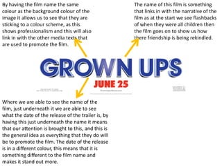 By having the film name the same                     The name of this film is something
colour as the background colour of the               that links in with the narrative of the
image it allows us to see that they are              film as at the start we see flashbacks
sticking to a colour scheme, as this                 of when they were all children then
shows professionalism and this will also             the film goes on to show us how
link in with the other media texts that              there friendship is being rekindled.
are used to promote the film.




Where we are able to see the name of the
film, just underneath it we are able to see
what the date of the release of the trailer is, by
having this just underneath the name it means
that our attention is brought to this, and this is
the general idea as everything that they do will
be to promote the film. The date of the release
is in a different colour, this means that it is
something different to the film name and
makes it stand out more.
 