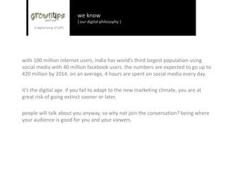 we know
{ our digital philosophy }
934 mn mobile users
137 mn internet users
87 mn mobile internet users
63 mn users on social media
27 mn people using smart phones
3 mn people having tablets in India
the way people consume information, the way people buy, the way they collaborate is changing
& they are changing at a rapid speed.
it’s the digital age. if you fail to adapt to the new marketing climate, you are at great risk of
going extinct sooner or later.
people will talk about you anyway, so why not join the conversation? being where your
audience is good for you and your viewers.
 
