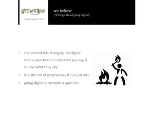 we believe
{ 3 things about going digital }
• the context has changed, ‘on digital
media your brand is not what you say, it
is now what they say’
• it is the era of experiences & not just ads
• going digital is no more a question
 