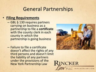 General Partnerships
• Filing Requirements
– GBL § 130 requires partners
carrying on business as a
partnership to file a certificate
with the county clerk in each
county in which the
partnership is going business
– Failure to file a certificate
doesn’t affect the rights of any
third persons and doesn’t limit
the liability of any partners
under the provisions of the
New York Partnership Law
 