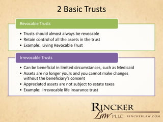 2 Basic Trusts
• Trusts should almost always be revocable
• Retain control of all the assets in the trust
• Example: Living Revocable Trust
Revocable Trusts
• Can be beneficial in limited circumstances, such as Medicaid
• Assets are no longer yours and you cannot make changes
without the beneficiary’s consent
• Appreciated assets are not subject to estate taxes
• Example: Irrevocable life insurance trust
Irrevocable Trusts
 