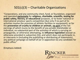 501(c)(3) – Charitable Organizations
“Corporations, and any community chest, fund, or foundation, organized
and operated exclusively for religious, charitable, scientific, testing for
public safety, literary, or educational purposes, or to foster national or
international amateur sports competition (but only if no part of its
activities involve the provision of athletic facilities or equipment), or for
the prevention of cruelty to children or animals, no part of the net
earnings of which inures to the benefit of any private shareholder or
individual, no substantial part of the activities of which is carrying on
propaganda, or otherwise attempting, to influence legislation (except as
otherwise provided in subsection (h)), and which does not participate in,
or intervene in (including the publishing or distributing of statements),
any political campaign on behalf of (or in opposition to) any candidate for
public office.”
(Emphasis Added)
 