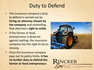 Duty to Defend
• The insurance company’s duty
to defend is carried out by
hiring an attorney chosen by
the company and controlling
that attorney’s right to settle.
• If the farmer or food
entrepreneur is dead set
against settling, the insurance
company has the right to do so
anyway.
• Once the insurance company
pays out its policy limits, it has
no further duty to defend the
farmer or food entrepreneur.
 