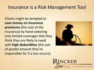 Insurance is a Risk Management Tool
Clients might be tempted to
save money on insurance
premiums (the cost of the
insurance) by hand-selecting
only limited coverages that they
think they are likely to need
with high deductibles (the out-
of-pocket amount they’re
responsible for if a loss occurs).
 
