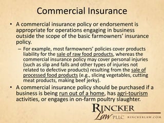 Commercial Insurance
• A commercial insurance policy or endorsement is
appropriate for operations engaging in business
outside the scope of the basic farmowners’ insurance
policy.
– For example, most farmowners’ policies cover products
liability for the sale of raw food products, whereas the
commercial insurance policy may cover personal injuries
(such as slip and falls and other types of injuries not
related to defective products) resulting from the sale of
processed food products (e.g., slicing vegetables, cutting
meat products, making beef jerky).
• A commercial insurance policy should be purchased if a
business is being run out of a home, has agri-tourism
activities, or engages in on-farm poultry slaughter.
 