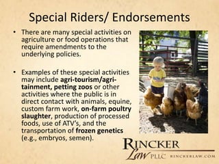 Special Riders/ Endorsements
• There are many special activities on
agriculture or food operations that
require amendments to the
underlying policies.
• Examples of these special activities
may include agri-tourism/agri-
tainment, petting zoos or other
activities where the public is in
direct contact with animals, equine,
custom farm work, on-farm poultry
slaughter, production of processed
foods, use of ATV’s, and the
transportation of frozen genetics
(e.g., embryos, semen).
 