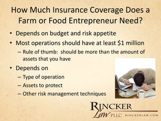 How Much Insurance Coverage Does a
Farm or Food Entrepreneur Need?
• Depends on budget and risk appetite
• Most operations should have at least $1 million
– Rule of thumb: should be more than the amount of
assets that you have
• Depends on
– Type of operation
– Assets to protect
– Other risk management techniques
 