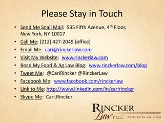 Please Stay in Touch
• Send Me Snail Mail: 535 Fifth Avenue, 4th Floor,
New York, NY 10017
• Call Me: (212) 427-2049 (office)
• Email Me: cari@rinckerlaw.com
• Visit My Website: www.rinckerlaw.com
• Read My Food & Ag Law Blog: www.rinckerlaw.com/blog
• Tweet Me: @CariRincker @RinckerLaw
• Facebook Me: www.facebook.com/rinckerlaw
• Link to Me: http://www.linkedin.com/in/caririncker
• Skype Me: Cari.Rincker
 