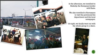 We also travelled to Bartoszyce
to visit the provincial fire
department and the local
newspaper.
At night, we finally went out with
the whole group to a disco.
In the afternoon, we travelled to
Bezledy, the European border
with Rusia.
 