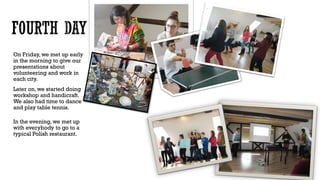 On Friday, we met up early
in the morning to give our
presentations about
volunteering and work in
each city.
Later on, we started doing
workshop and handicraft.
We also had time to dance
and play table tennis.
In the evening, we met up
with everybody to go to a
typical Polish restaurant.
 