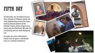 On Saturday, we travelled 2 hours
from Górowo to Olzstyn, where we
went sightseeing around the town,
visiting famous places as the
Olzstyn Castle, where Copernicus
lived, and the Old Town.We also did
ice skating and we went shopping
too.
At night, we went to Karolina’s
house and we spent a wonderful
time in a outdoor barbecue.
 