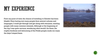 From my point of view, the chance of travelling to Górowo has been
blissful. Even having met many people from several cultures and
languages, I could get through and get along with everyone, meeting
people with many common interests. Although at the beginning of
the trip I was quite nervous, wondering what would I do there, the
mighty kindness and welcoming of the Polish people made me enjoy
the days I stayed there.
 
