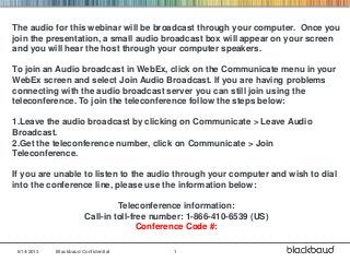 6/14/2013 Blackbaud Confidential 1
The audio for this webinar will be broadcast through your computer. Once you
join the presentation, a small audio broadcast box will appear on your screen
and you will hear the host through your computer speakers.
To join an Audio broadcast in WebEx, click on the Communicate menu in your
WebEx screen and select Join Audio Broadcast. If you are having problems
connecting with the audio broadcast server you can still join using the
teleconference. To join the teleconference follow the steps below:
1.Leave the audio broadcast by clicking on Communicate > Leave Audio
Broadcast.
2.Get the teleconference number, click on Communicate > Join
Teleconference.
If you are unable to listen to the audio through your computer and wish to dial
into the conference line, please use the information below:
Teleconference information:
Call-in toll-free number: 1-866-410-6539 (US)
Conference Code #:
 