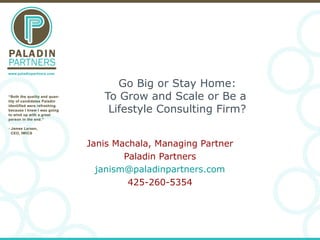 Go Big or Stay Home:
To Grow and Scale or Be a
Lifestyle Consulting Firm?
Janis Machala, Managing Partner
Paladin Partners
janism@paladinpartners.com
425-260-5354
 