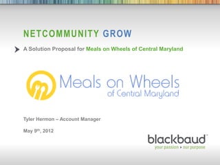 NETCOMMUNITY GROW
           A Solution Proposal for Meals on Wheels of Central Maryland




           Tyler Hermon – Account Manager

           May 9th, 2012




5/9/2012                                    1
 