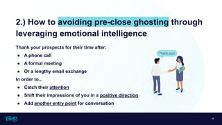 17
2.) How to avoiding pre-close ghosting through
leveraging emotional intelligence
Thank your prospects for their time after:
● A phone call
● A formal meeting
● Or a lengthy email exchange
In order to...
● Catch their attention
● Shift their impressions of you in a positive direction
● Add another entry point for conversation
 